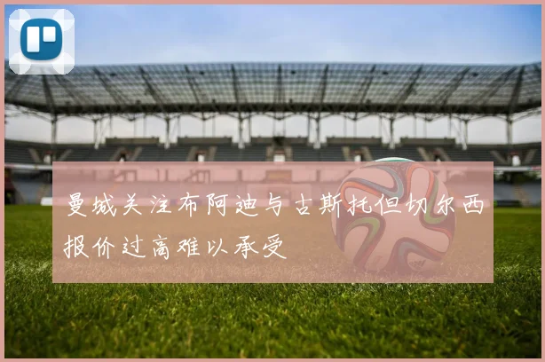 曼城关注布阿迪与古斯托但切尔西报价过高难以承受