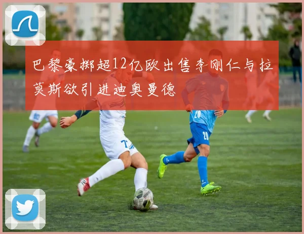 巴黎豪掷超12亿欧出售李刚仁与拉莫斯欲引进迪奥曼德