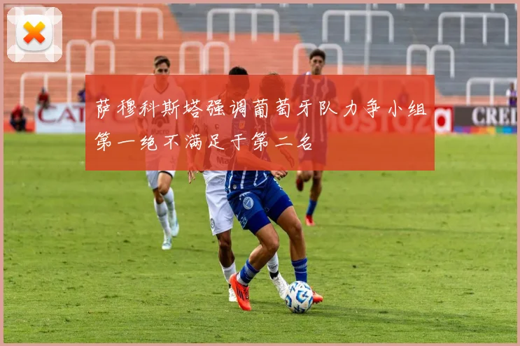 萨穆科斯塔强调葡萄牙队力争小组第一绝不满足于第二名