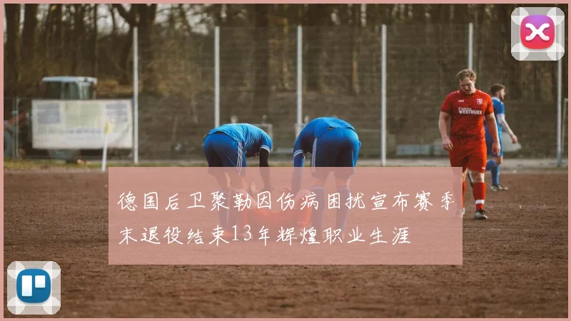 德国后卫聚勒因伤病困扰宣布赛季末退役结束13年辉煌职业生涯