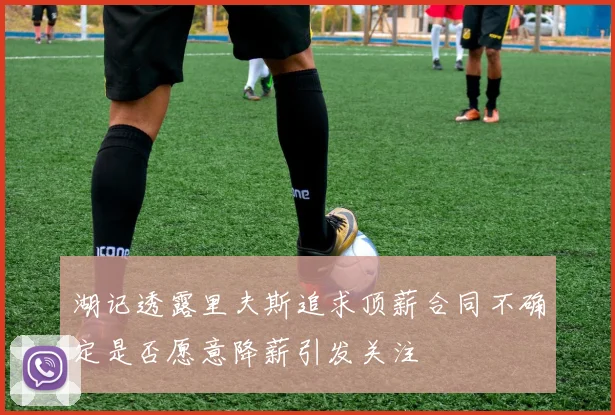 湖记透露里夫斯追求顶薪合同不确定是否愿意降薪引发关注