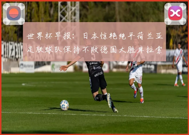 世界杯早报：日本惊艳绝平荷兰亚足联球队保持不败德国大胜库拉索