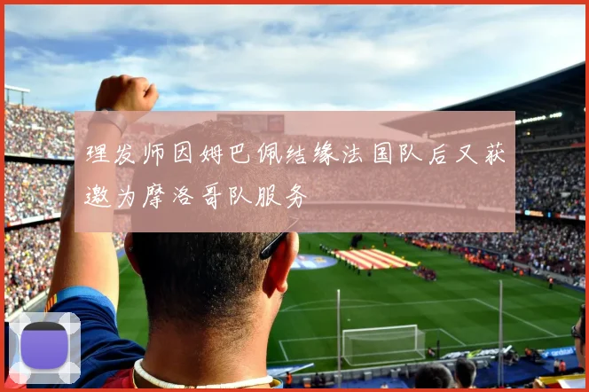 理发师因姆巴佩结缘法国队后又获邀为摩洛哥队服务