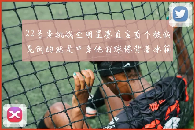 22号秀挑战全明星赛直言首个被我晃倒的就是申京他打球像背着冰箱一样笨重
