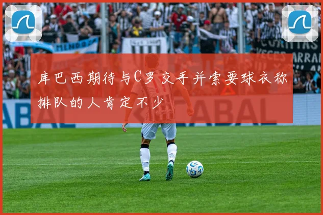 库巴西期待与C罗交手并索要球衣称排队的人肯定不少