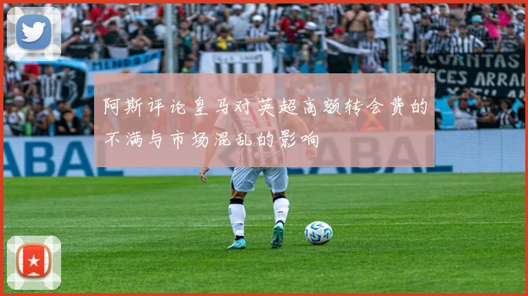 阿斯评论皇马对英超高额转会费的不满与市场混乱的影响