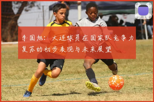 李国旭：大连球员在国家队竞争力复苏的初步表现与未来展望