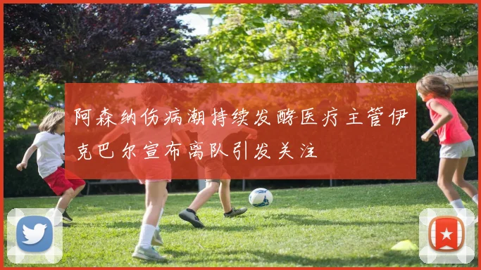 阿森纳伤病潮持续发酵医疗主管伊克巴尔宣布离队引发关注