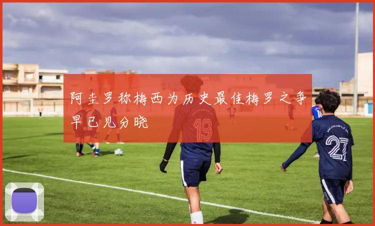 阿圭罗称梅西为历史最佳梅罗之争早已见分晓