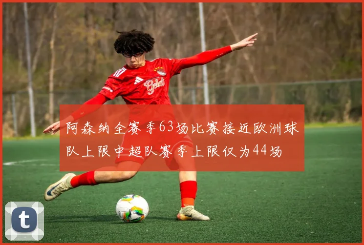 阿森纳全赛季63场比赛接近欧洲球队上限中超队赛季上限仅为44场