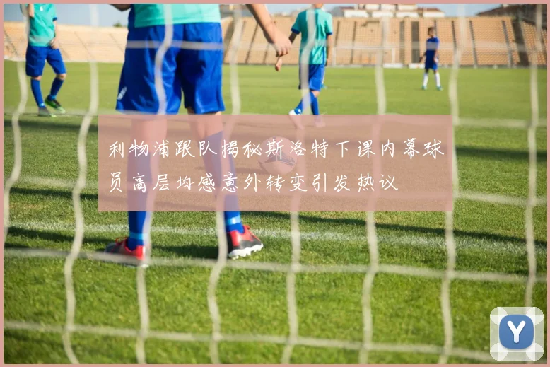 利物浦跟队揭秘斯洛特下课内幕球员高层均感意外转变引发热议