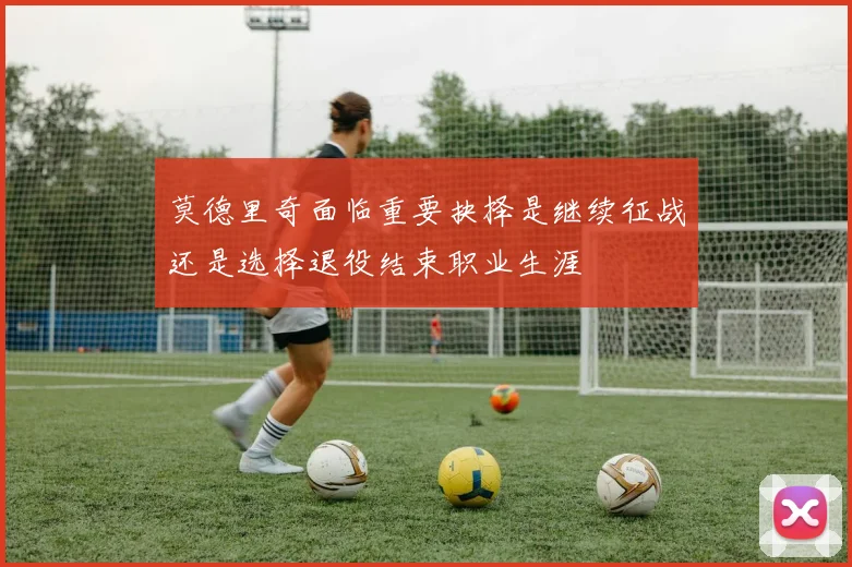 莫德里奇面临重要抉择是继续征战还是选择退役结束职业生涯