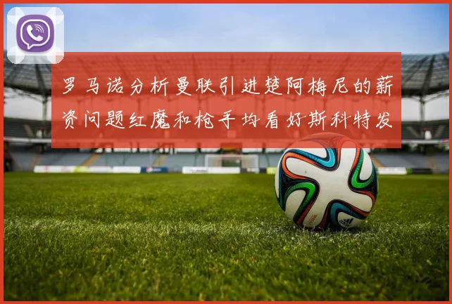 罗马诺分析曼联引进楚阿梅尼的薪资问题红魔和枪手均看好斯科特发展潜力