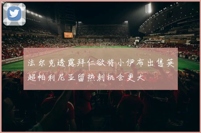 法尔克透露拜仁欲将小伊布出售英超帕利尼亚留热刺机会更大