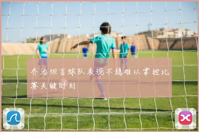 乔治坦言球队表现不稳难以掌控比赛关键时刻