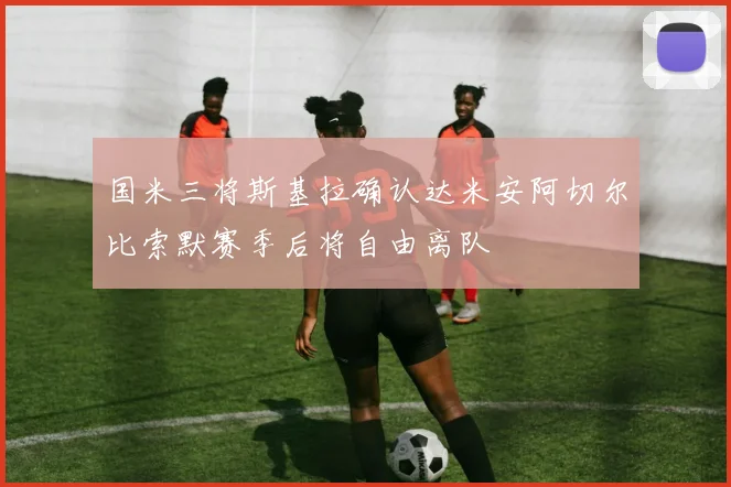 国米三将斯基拉确认达米安阿切尔比索默赛季后将自由离队