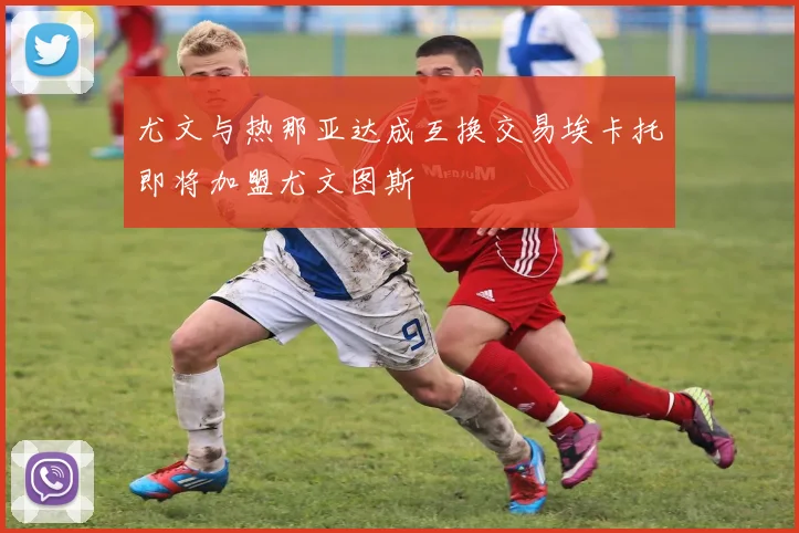 尤文与热那亚达成互换交易埃卡托即将加盟尤文图斯