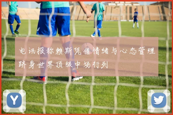 电讯报称赖斯凭借情绪与心态管理跻身世界顶级中场行列