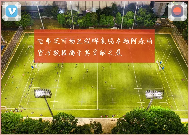 哈弗茨百场里程碑表现卓越阿森纳官方数据揭示其贡献之最