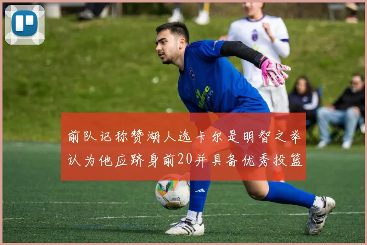 前队记称赞湖人选卡尔是明智之举认为他应跻身前20并具备优秀投篮和防守能力