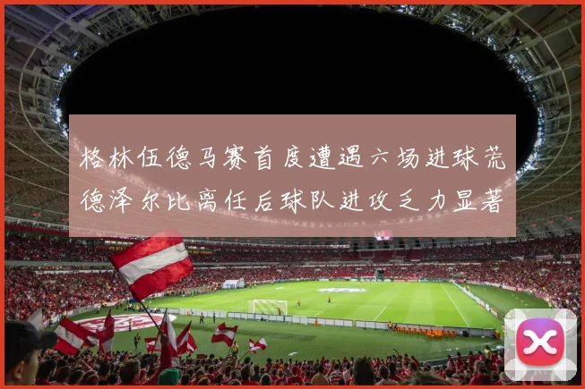 格林伍德马赛首度遭遇六场进球荒德泽尔比离任后球队进攻乏力显著