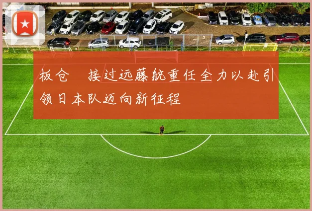 板仓滉接过远藤航重任全力以赴引领日本队迈向新征程