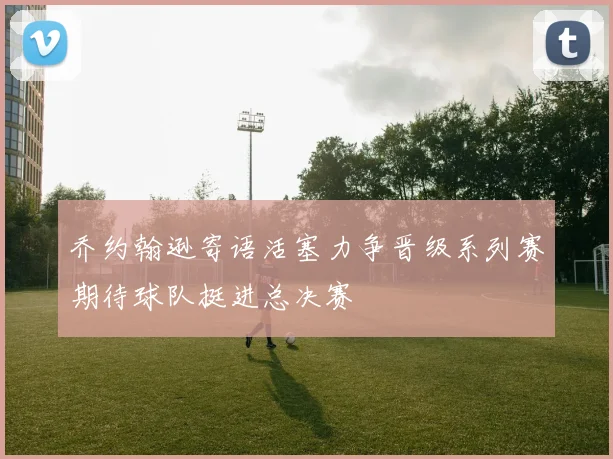 乔约翰逊寄语活塞力争晋级系列赛期待球队挺进总决赛